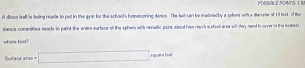 POSSIBLE POINTS: 192 
A disco ball is being made to put in the gym for the school's homecoming dance. The ball can be modeled by a sphere with a diameter of 10 feet. If the 
dance committee needs to paint the entire surface of the sphere with metallic paint, about how much surface area will they need to cover to the nearest 
whole foot? 
Surface area =□ square feet