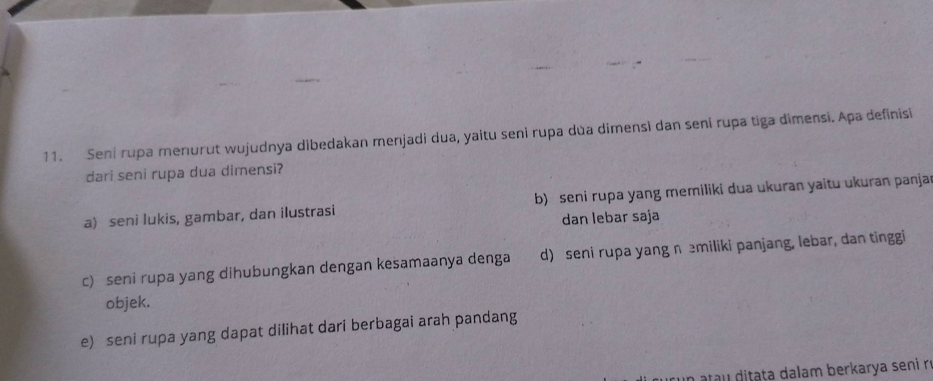 Seni rupa menurut wujudnya dibedakan menjadi dua, yaitu seni rupa dùa dimensì dan seni rupa tiga dimensi. Apa definisi
dari seni rupa dua dimensi?
a) seni lukis, gambar, dan ilustrasi b) seni rupa yang memiliki dua ukuran yaitu ukuran panjar
dan lebar saja
c) seni rupa yang dihubungkan dengan kesamaanya denga d) seni rupa yang n emiliki panjang, lebar, dan tinggi
objek.
e) seni rupa yang dapat dilihat dari berbagai arah pandang
n ata u ditata dalam berkarya seni rí