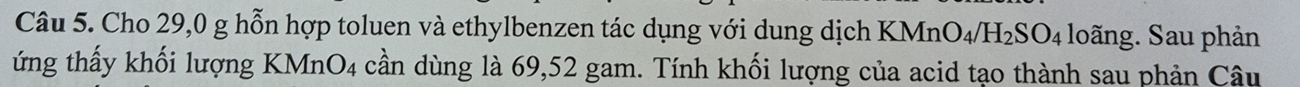 Cho 29,0 g hỗn hợp toluen và ethylbenzen tác dụng với dung dịch KMn O_4/H_2SO_4 loãng. Sau phản 
ứng thấy khối lượng KMnO4 cần dùng là 69,52 gam. Tính khối lượng của acid tạo thành sau phản Câu
