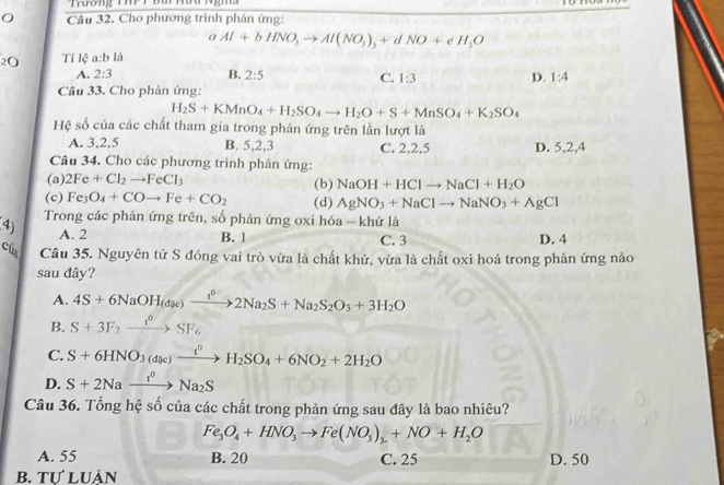 Cho phương trình phân ứng:
a Al+bHNO_3to Al(NO_3)_3+dNO+eH_2O
2O Tỉ lệ a:b là
A. 2:3 B. 2:5 1:4
C. 1:3 D.
Câu 33. Cho phản ứng:
H_2S+KMnO_4+H_2SO_4to H_2O+S+MnSO_4+K_2SO_4
Hệ số của các chất tham gia trong phản ứng trên lần lượt là
A. 3,2,5 B. 5,2,3 C. 2,2,5 D. 5,2,4
Câu 34. Cho các phương trình phản ứng:
(a) 2Fe+Cl_2to FeCl_3 (b) NaOH+HClto NaCl+H_2O
(c) Fe_3O_4+COto Fe+CO_2 (d) AgNO_3+NaClto NaNO_3+AgCl
4) Trong các phản ứng trên, số phản ứng oxi hóa - khứ là
A. 2 B. 1 C. 3 D. 4
của Câu 35. Nguyên tử S đóng vai trò vừa là chất khử, vừa là chất oxi hoá trong phản ứng nào
sau dây?
A. 4S+6NaOH_(dpc)xrightarrow t^02Na_2S+Na_2S_2O_3+3H_2O
B. S+3F_2xrightarrow f°SF_6
C. S+6HNO_3(dy_0)xrightarrow t^0H_2SO_4+6NO_2+2H_2O
D. S+2Naxrightarrow I^0Na_2S
Câu 36. Tổng hệ số của các chất trong phản ứng sau đây là bao nhiêu?
Fe_3O_4+HNO_3to Fe(NO_3)_3+NO+H_2O
A. 55 B. 20 C. 25 D. 50
b. Tự luản