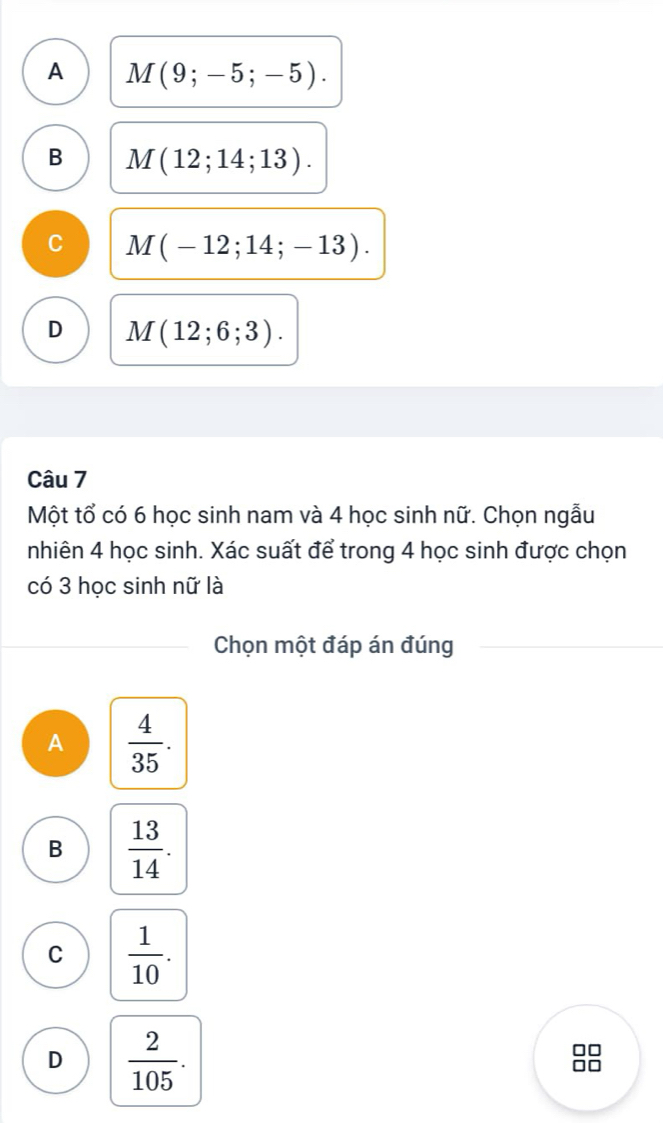 A M(9;-5;-5).
B M(12;14;13).
C M(-12;14;-13).
D M(12;6;3). 
Câu 7
Một tổ có 6 học sinh nam và 4 học sinh nữ. Chọn ngẫu
nhiên 4 học sinh. Xác suất để trong 4 học sinh được chọn
có 3 học sinh nữ là
Chọn một đáp án đúng
A  4/35 .
B  13/14 .
C  1/10 .
D  2/105 . 
OC