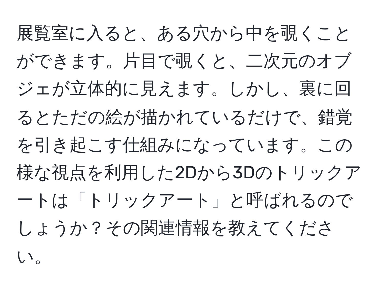 展覧室に入ると、ある穴から中を覗くことができます。片目で覗くと、二次元のオブジェが立体的に見えます。しかし、裏に回るとただの絵が描かれているだけで、錯覚を引き起こす仕組みになっています。この様な視点を利用した2Dから3Dのトリックアートは「トリックアート」と呼ばれるのでしょうか？その関連情報を教えてください。