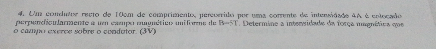 Um condutor recto de 10cm de comprimento, percorrido por uma corrente de intensidade 4A é colocado 
perpendicularmente a um campo magnético uniforme de B=5T. Determine a intensidade da força magnética que 
o campo exerce sobre o condutor. (3V)