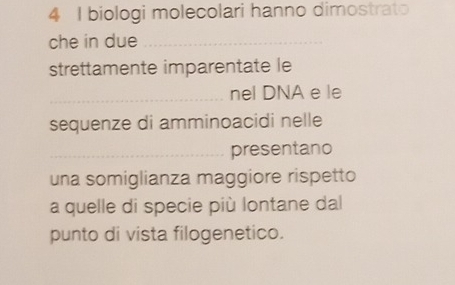 biologi molecolari hanno dimostrato 
che in due_ 
strettamente imparentate le 
_nel DNA e le 
sequenze di amminoacidi nelle 
_presentano 
una somiglianza maggiore rispetto 
a quelle di specie più lontane dal 
punto di vista filogenetico.