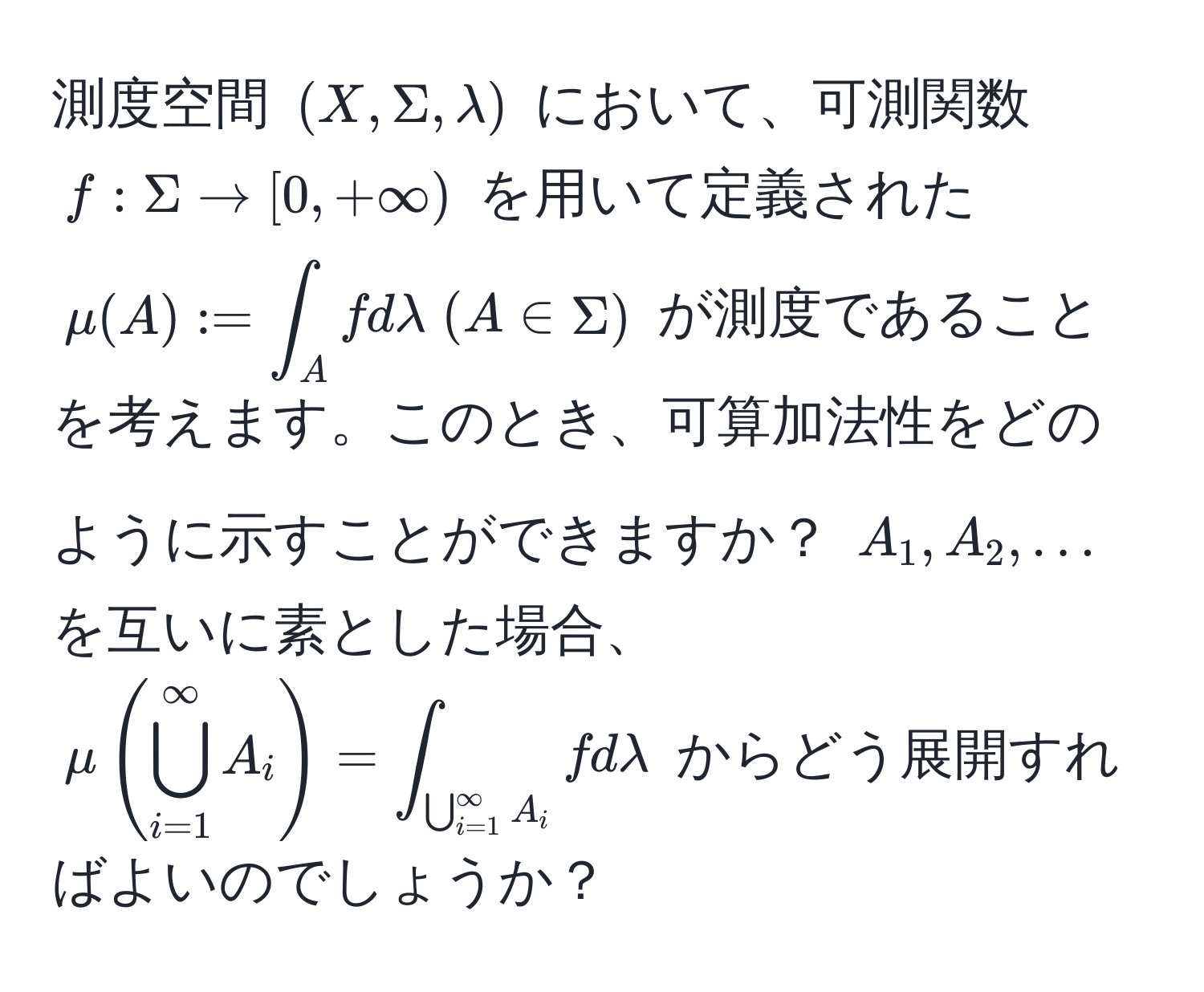 測度空間 $(X, Sigma, lambda)$ において、可測関数 $f: Sigma to [0, +∈fty)$ を用いて定義された $mu(A) := ∈t_A f dlambda ; (A ∈ Sigma)$ が測度であることを考えます。このとき、可算加法性をどのように示すことができますか？ $A_1, A_2, ...$ を互いに素とした場合、$mu(bigcup_(i=1)^(∈fty) A_i) = ∈t_(bigcup_i=1)^(∈fty) A_i f dlambda$ からどう展開すればよいのでしょうか？