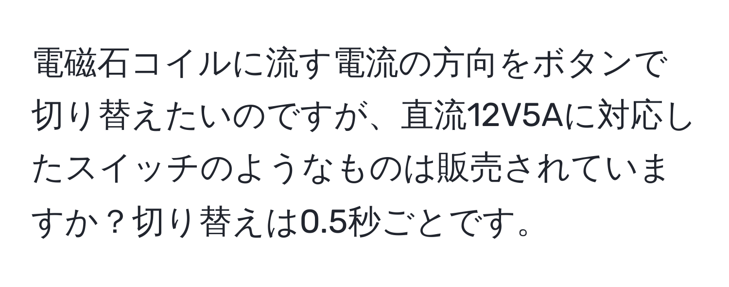 電磁石コイルに流す電流の方向をボタンで切り替えたいのですが、直流12V5Aに対応したスイッチのようなものは販売されていますか？切り替えは0.5秒ごとです。