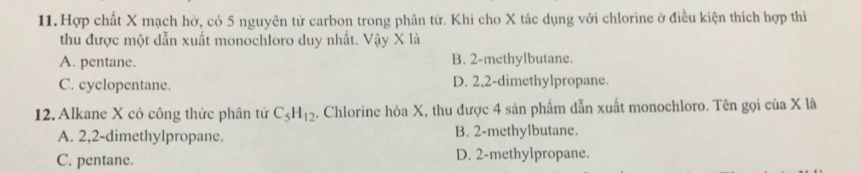 Hợp chất X mạch hở, có 5 nguyên tử carbon trong phân tử. Khi cho X tác dụng với chlorine ở điều kiện thích hợp thì
thu được một dẫn xuất monochloro duy nhất. Vậy X là
A. pentane. B. 2 -methylbutane.
C. cyclopentane. D. 2, 2 -dimethylpropane.
12. Alkane X có công thức phân tử C_5H_12 4. Chlorine hóa X, thu được 4 sản phẩm dẫn xuất monochloro. Tên gọi của X là
A. 2, 2 -dimethylpropane. B. 2 -methylbutane.
C. pentane. D. 2 -methylpropane.