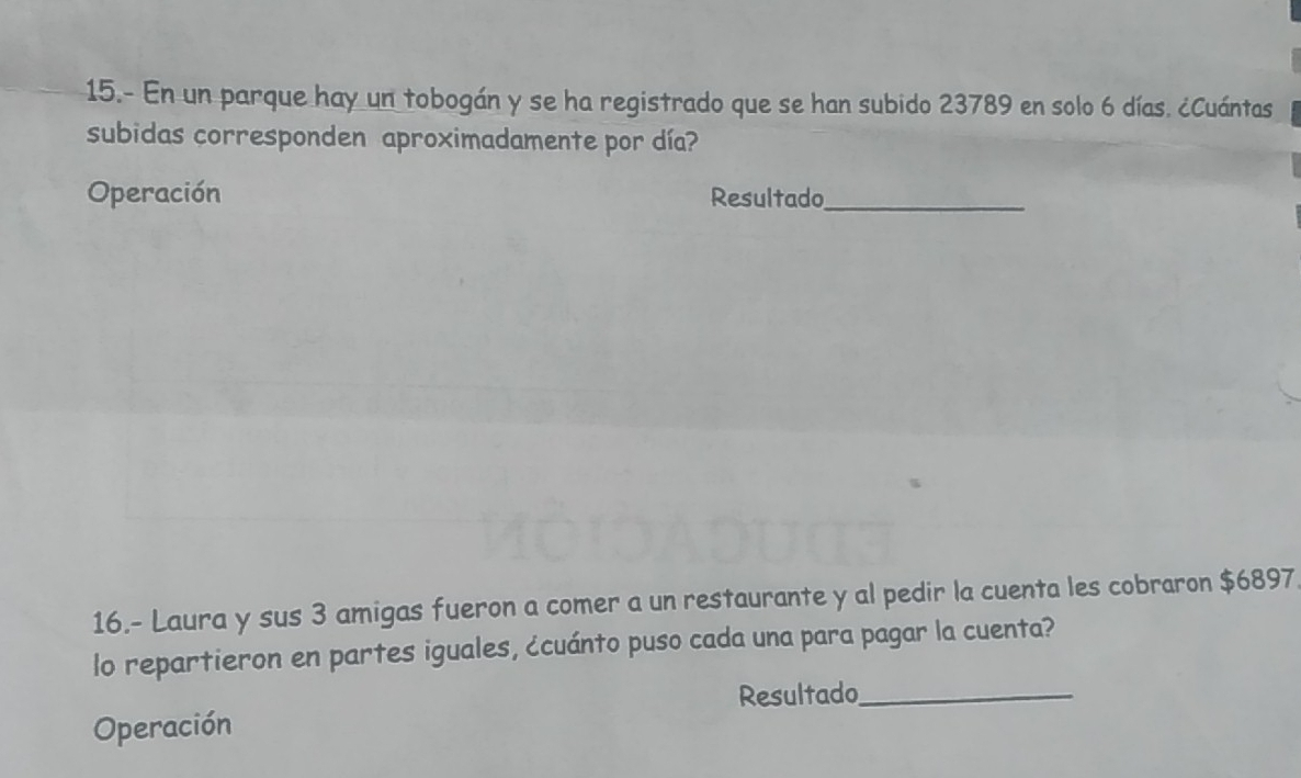 15.- En un parque hay un tobogán y se ha registrado que se han subido 23789 en solo 6 días. ¿Cuántas 
subidas corresponden aproximadamente por día? 
Operación Resultado_ 
16.- Laura y sus 3 amigas fueron a comer a un restaurante y al pedir la cuenta les cobraron $6897. 
lo repartieron en partes iguales, ¿cuánto puso cada una para pagar la cuenta? 
Resultado_ 
Operación