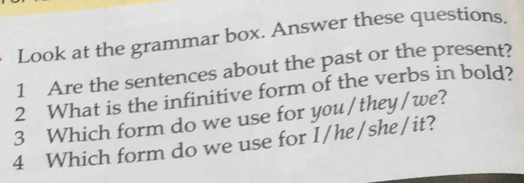 Look at the grammar box. Answer these questions. 
1 Are the sentences about the past or the present? 
2 What is the infinitive form of the verbs in bold? 
3 Which form do we use for you /they/we? 
4 Which form do we use for I/he/she/it?