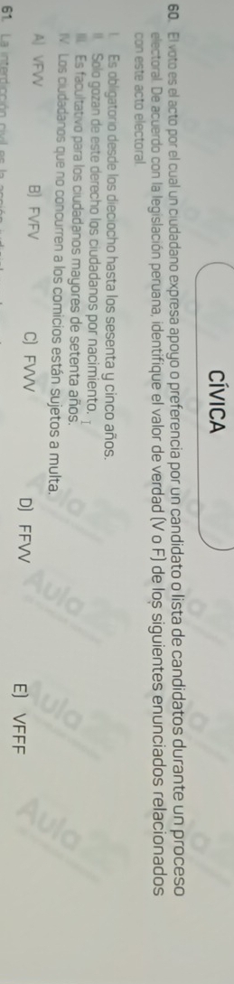 Cívica
60. El voto es el acto por el cual un ciudadano expresa apoyo o preferencia por un candidato o lista de candidatos durante un proceso
electoral. De acuerdo con la legislación peruana, identifique el valor de verdad (V o F) de los siguientes enunciados relacionados
con este acto electoral.
1. Es obligatorio desde los dieciocho hasta los sesenta y cinco años.
( Solo gozan de este derecho los ciudadanos por nacimiento.
III. Es facultativo para los ciudadanos mayores de setenta años.
IV Los ciudadanos que no concurren a los comicios están sujetos a multa.
A| VFVV B FVFV C FVVV D FFVV E) VFFF