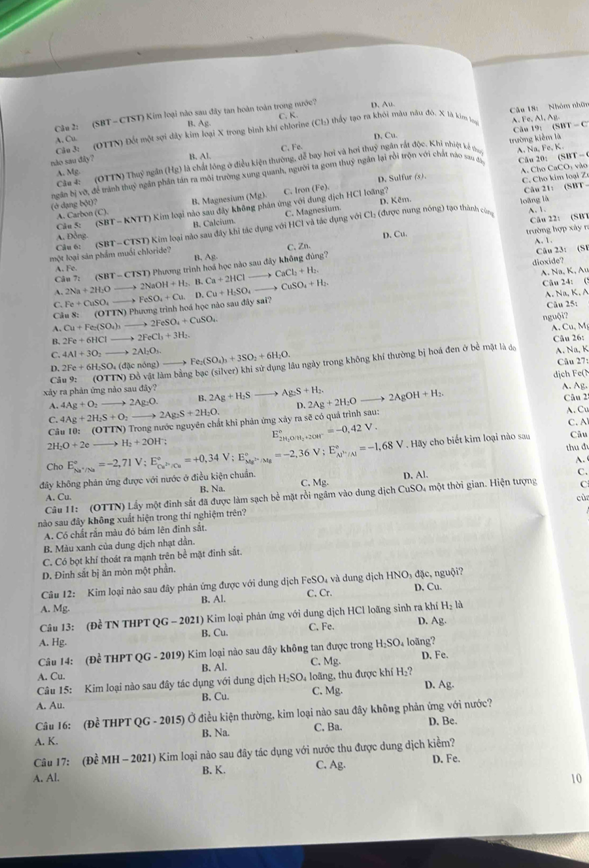 (SBT - CTST) Kim loại nào sau đây tan hoàn toàn trong nước?
D. Au.
B. Ag. C. K.
A. Fe, Al. Ag.
Cầu 3: (OTTN) Đốt một sợi dây kim loại X trong bình khí chlorine (Cl₂) thấy tạo ra khói màu nâu đó. X là kim loại  Câu 18: Nhóm nhữn
D. Cu. Câu 19: (SBT - C
A. Cu. trường kiểm là
nào sau đây?
B. Al. C. Fe.
Câu 4:  (OTTN) Thuỷ ngân (Hg) là chất lồng ở điều kiện thường, dễ bay hơi và hơi thuý ngân rất độc. Khi nhiệt kế thuy A. Na, Fe, K.
A. Mg.
D. Sulfur (s). A. Cho CaCO, vào
ngân bị vỡ, để tránh thuỷ ngân phân tán ra môi trường xung quanh, người ta gom thuỷ ngân lại rồi trộn với chất nào sau đâo Câu 20： (SBT  -
C.  Cho kim loại Zr
B. Magnesium (Mg). C. Iron
(ở dạng bo? (Fe)
A. Carbon (C). Câu 21: (SBT -
Cl_2 (được nung nóng) tạo thành cùng loãng là
Câu 5: (SBT-KNTT) () Kim loại nào sau đây không phản ứng với dung dịch HCl loãng?
A. 1.
B. Calcium. C. Magnesium. D. Kẽm.
Câu 6: (S BT-CTST ) Kim loại nào sau đây khi tác dụng với HCl và tác dụng với
Câu 22: (SBT
A. Đồng.
C.Zn...
một loại sản phẩm muối chloride? D. Cu.  trường hợp xây ra
Câu 23: (SF
B, Ag.
dioxide?
Câu 7: SBT-CTST) ) Phương trình hoá học nào sau đây không đúng?
A Fe.
A. 2Na+2H_2O _  2NaOH+H_2. B. Ca+2HClto CaCl_2+H_2.
A. Na, K, Au
C. Fe+CuSO_4 to FeSO_4+Cu. D. Cu+H_2SO_4to CuSO_4+H_2.
Câu 24: (S
A. Na, K. A
Câu 8: (OTTN) ) Phương trình hoá học nào sau đây sai?
Câu 25:
A. Cu+Fe_2(SO_4)_3 2FeSO_4+CuSO_4.
nguội?
B. 2Fe+6HCl _  2FeCl_3+3H_2. A.Cu, Mỹ
Câu 26:
C. 4Al+3O_2 to 2Al_2O_3. Fe_2(SO_4)_3+3SO_2+6H_2O.
Câu 9: (OTTN) Đồ vật làm bằng bạc (silver) khi sử dụng lâu ngày trong không khí thường bị hoá đen ở bề mặt là dọ
D. 2Fe+6H_2SO_4 đ ặc nóng) A. Na, K Câu 27:
xảy ra phản ứng nào sau đ diy? ịch e  
A. 4Ag+O_2 to 2Ag_2O. B. 2Ag+H_2S Ag_2S+H_2.
D. 2Ag+2H_2Oto 2AgOH+H_2.
A. Ag.
Câu 2:
C. 4Ag+2H_2S+O_2to 2Ag_2S+2H_2O.
A. Cu
E_2H_2O/H_2+2OH^-^circ =-0,42V.
C. A
Câu 10: (OTTN ) Trong nước nguyên chất khi phản ứng xảy ra sẽ có quá trình sau:
E_Na^+/Na^circ =-2,71V;E_Cu^(2+)/Cu^circ =+0,34V;E_Mg^(2+)/Mg^circ =-2,36V;E_Al^(3+)/Al^circ =-1,68V Hãy cho biết kim loại nào sau Câu
2H_2O+2eto H_2+2OH^-
thu đu
Cho
D. Al. C.
đây không phản ứng được với nước ở điều kiện chuẩn. A. 
A. Cu. B. Na. C. Mg.
Câu 11: (OTTN) Lấy một đinh sắt đã được làm sạch bề mặt rồi ngâm vào dung dịch CuSO4 một thời gian. Hiện tượng C
cù
nào sau đây không xuất hiện trong thí nghiệm trên?
A. Có chất rắn màu đỏ bám lên đinh sắt.
B. Màu xanh của dung dịch nhạt dần.
C. Có bọt khí thoát ra mạnh trên bề mặt đinh sắt.
D. Đinh sắt bị ăn mòn một phần.
Câu 12: Kim loại nào sau đây phản ứng được với dung dịch FeSO₄ và dung dịch HNO₃ đặc, nguội?
B. Al. C. Cr.
D. Cu.
A. Mg.
Câu 13: (Đề TN THPT QG - 2021) Kim loại phản ứng với dung dịch HCl loãng sinh ra khí H_2 là
C. Fe.
D. A g.
A. Hg. B. Cu.
Câu 14: (Đề THPT QG - 2019) Kim loại nào sau đây không tan được trong H_2SC 4 loãng?
C. Mg. D. Fe.
A. Cu. B. Al.
Câu 15: Kim loại nào sau đây tác dụng với dung dịch H_2SO 04 loãng, thu được khí H₂?
B. Cu.
C. Mg.
D. Ag.
A. Au.
Câu 16: (Đề THPT QG - 2015) Ở điều kiện thường, kim loại nào sau đây không phản ứng với nước?
B. Na. C. Ba.
D. Be.
A. K.
Câu 17: (Đề MH - 2021) Kim loại nào sau đây tác dụng với nước thu được dung dịch kiềm?
C. Ag.
D. Fe.
A. Al. B. K.
10