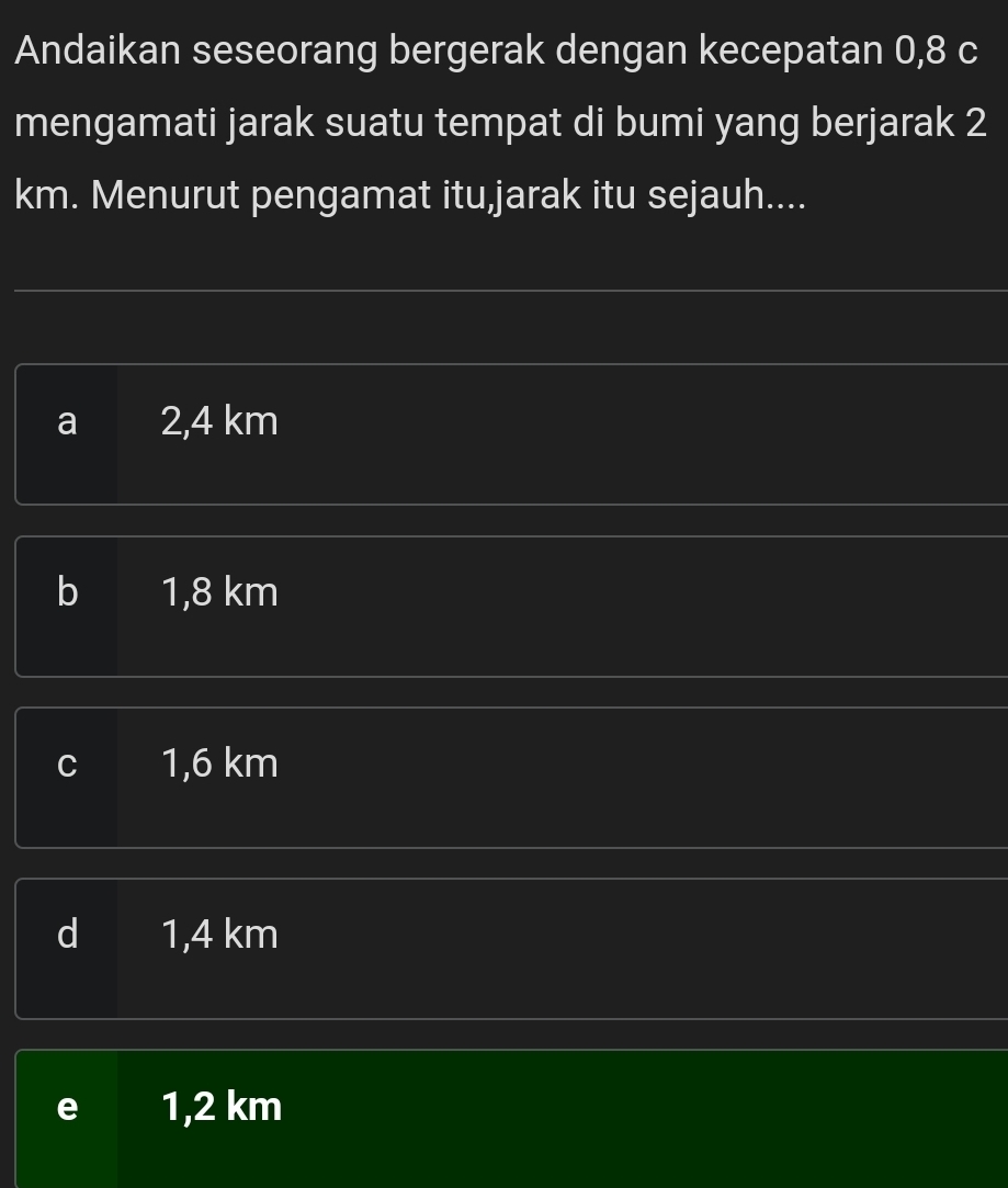 Andaikan seseorang bergerak dengan kecepatan 0,8 c
mengamati jarak suatu tempat di bumi yang berjarak 2
km. Menurut pengamat itu,jarak itu sejauh....
a 2,4 km
b 1,8 km
C 1,6 km
d 1,4 km
e 1,2 km