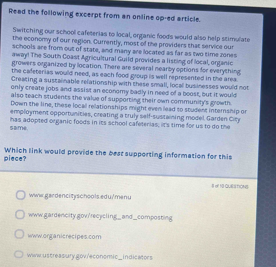 Read the following excerpt from an online op-ed article.
Switching our school cafeterias to local, organic foods would also help stimulate
the economy of our region. Currently, most of the providers that service our
schools are from out of state, and many are located as far as two time zones
away! The South Coast Agricultural Guild provides a listing of local, organic
growers organized by location. There are several nearby options for everything
the cafeterias would need, as each food group is well represented in the area.
Creating a sustainable relationship with these small, local businesses would not
only create jobs and assist an economy badly in need of a boost, but it would
also teach students the value of supporting their own community's growth.
Down the line, these local relationships might even lead to student internship or
employment opportunities, creating a truly self-sustaining model. Garden City
has adopted organic foods in its school cafeterias; it's time for us to do the
same.
Which link would provide the best supporting information for this
piece?
8 of 10 QUESTIONS
www.gardencityschools.edu/menu
www.gardencity.gov/recycling_;_ and__ composting
www.organicrecipes.com
www.ustreasury.gov/economic_indicators