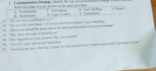 Communicative Strategy. Identify the type of communicative stlegy i e a h t
Write the letter of your answer on the space provided.
A. Nomination C. Turn-taking E. Topic Shifting G. Repair
B. Restriction D. Topic Control F. Termination
4. 'Do you have anything to say?'
_45. “Go on with your ideas. I’ll let you finish first before I say something.”
_46. “Have you heard the news about the latest achievement of our government?”
_47. “Hey, how are you? I missed you!”
_48. ''Best regards to your parents! See you around!''
_49. “Now it's your turn to ask questions.”
_
_50. “'Good to see you. Anyway, I came to visit you because I want to personally apologize to you.”