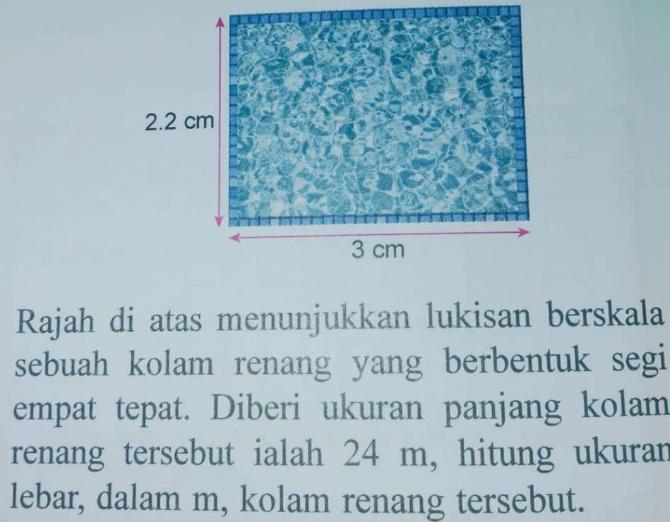 Rajah di atas menunjukkan lukisan berskala 
sebuah kolam renang yang berbentuk segi 
empat tepat. Diberi ukuran panjang kolam 
renang tersebut ialah 24 m, hitung ukuran 
lebar, dalam m, kolam renang tersebut.