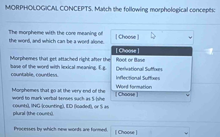 MORPHOLOGICAL CONCEPTS. Match the following morphological concepts:
The morpheme with the core meaning of [ Choose ]
the word, and which can be a word alone.
[ Choose ]
Morphemes that get attached right after the Root or Base
base of the word with lexical meaning. E.g. Derivational Suffixes
countable, countless. Inflectional Suffixes
Word formation
Morphemes that go at the very end of the [ Choose ]
word to mark verbal tenses such as S (she
counts), ING (counting), ED (loaded), or S as
plural (the counts).
Processes by which new words are formed. [ Choose ]