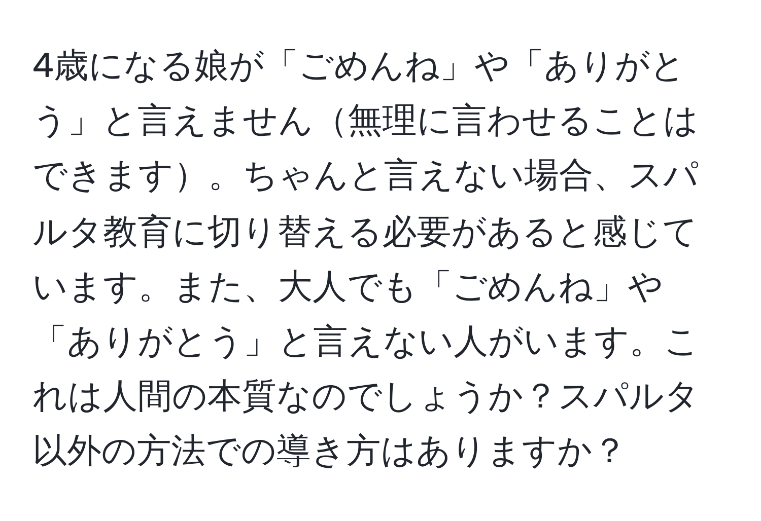 4歳になる娘が「ごめんね」や「ありがとう」と言えません無理に言わせることはできます。ちゃんと言えない場合、スパルタ教育に切り替える必要があると感じています。また、大人でも「ごめんね」や「ありがとう」と言えない人がいます。これは人間の本質なのでしょうか？スパルタ以外の方法での導き方はありますか？