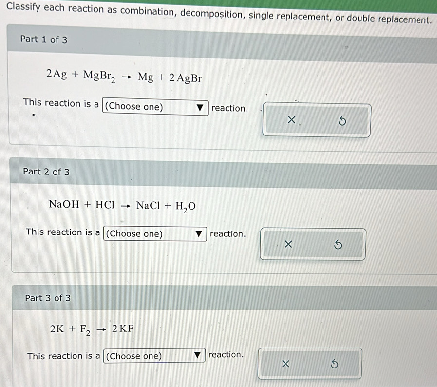 Classify each reaction as combination, decomposition, single replacement, or double replacement. 
Part 1 of 3
2Ag+MgBr_2to Mg+2AgBr
This reaction is a (Choose one) reaction. 
× 
Part 2 of 3
NaOH+HCl NaCl+H_2O
This reaction is a (Choose one) reaction. 
× 
Part 3 of 3
2K+F_2to 2KI 4 
This reaction is a (Choose one) reaction. 
×