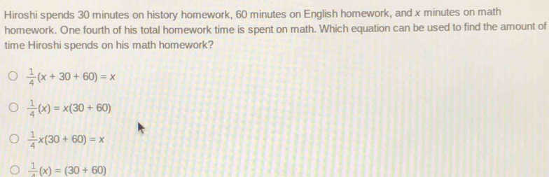 Hiroshi spends 30 minutes on history homework, 60 minutes on English homework, and x minutes on math
homework. One fourth of his total homework time is spent on math. Which equation can be used to find the amount of
time Hiroshi spends on his math homework?
 1/4 (x+30+60)=x
 1/4 (x)=x(30+60)
 1/4 x(30+60)=x
frac 1(x)=(30+60)