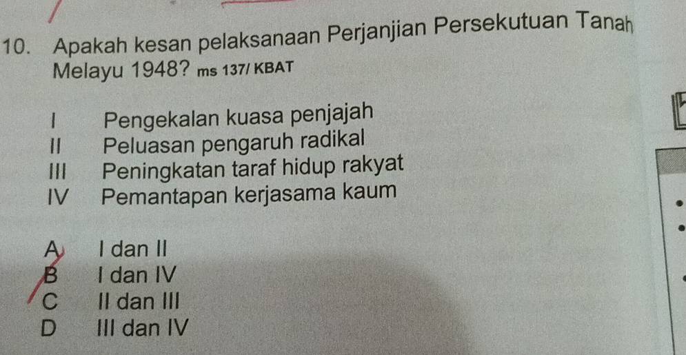 Apakah kesan pelaksanaan Perjanjian Persekutuan Tanah
Melayu 1948? ms 137/ KBAT
| | Pengekalan kuasa penjajah
II Peluasan pengaruh radikal
III Peningkatan taraf hidup rakyat
IV Pemantapan kerjasama kaum
A I dan II
B I dan IV
C II dan III
D III dan IV