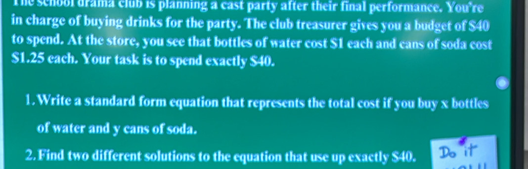 The school drama club is planning a cast party after their final performance. You're 
in charge of buying drinks for the party. The club treasurer gives you a budget of $40
to spend. At the store, you see that bottles of water cost $1 each and cans of soda cost
$1.25 each. Your task is to spend exactly $40. 
1.Write a standard form equation that represents the total cost if you buy x bottles 
of water and y cans of soda. 
2. Find two different solutions to the equation that use up exactly $40. Do it