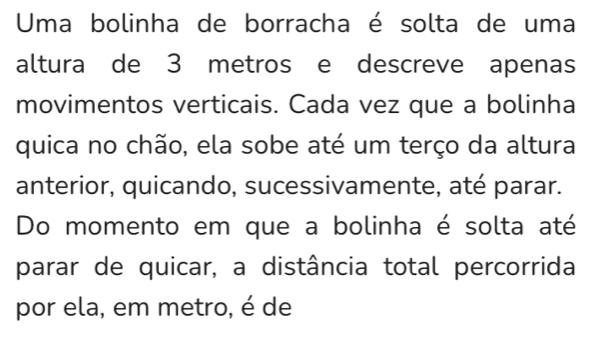 Uma bolinha de borracha é solta de uma 
altura de 3 metros e descreve apenas 
movimentos verticais. Cada vez que a bolinha 
quica no chão, ela sobe até um terço da altura 
anterior, quicando, sucessivamente, até parar. 
Do momento em que a bolinha é solta até 
parar de quicar, a distância total percorrida 
por ela, em metro, é de