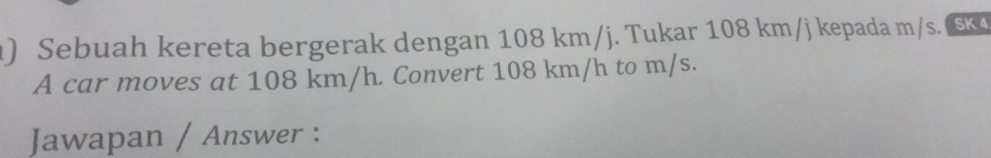 ) Sebuah kereta bergerak dengan 108 km/j. Tukar 108 km/j kepada m/s. ( Sk4 
A car moves at 108 km/h. Convert 108 km/h to m/s. 
Jawapan / Answer :