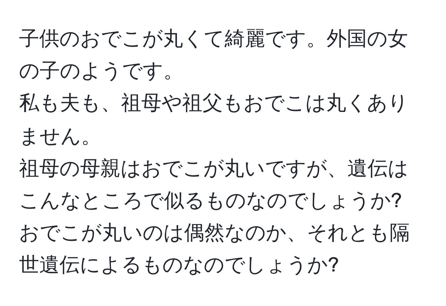 子供のおでこが丸くて綺麗です。外国の女の子のようです。  
私も夫も、祖母や祖父もおでこは丸くありません。  
祖母の母親はおでこが丸いですが、遺伝はこんなところで似るものなのでしょうか?  
おでこが丸いのは偶然なのか、それとも隔世遺伝によるものなのでしょうか?