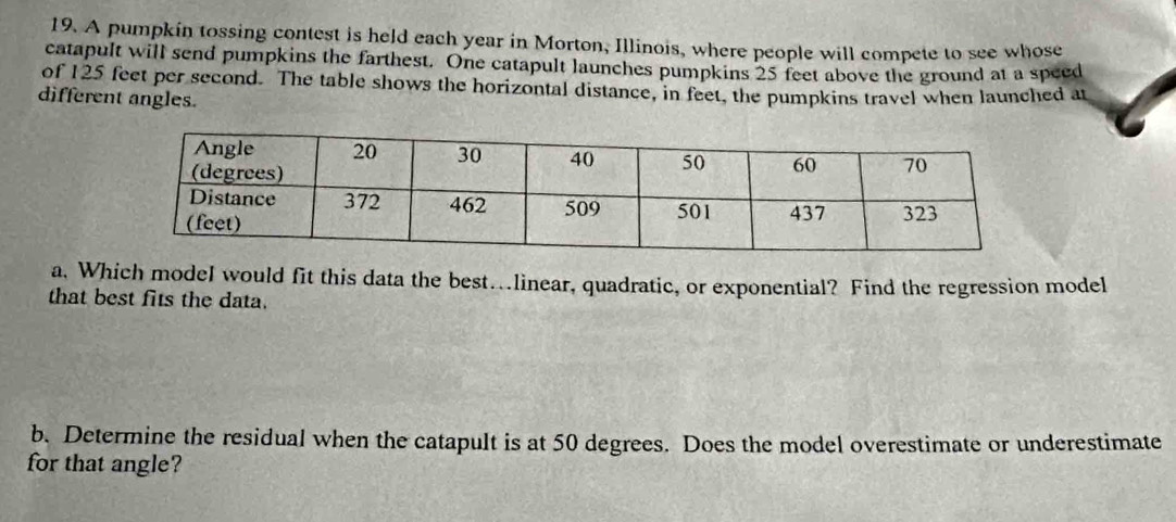 A pumpkin tossing contest is held each year in Morton, Illinois, where people will compete to see whose 
catapult will send pumpkins the farthest. One catapult launches pumpkins 25 feet above the ground at a speed 
of 125 feet per second. The table shows the horizontal distance, in feet, the pumpkins travel when launched at 
different angles. 
a. Which modeI would fit this data the best…linear, quadratic, or exponential? Find the regression model 
that best fits the data. 
b. Determine the residual when the catapult is at 50 degrees. Does the model overestimate or underestimate 
for that angle?