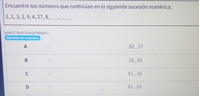 Encuentre los números que continúan en la siguiente sucesión numérica:
1, 1, 3, 2, 9, 4, 27, 8, __.
lgtA6/F7XeGsTduHpFbbQw==
Opciones de respuesta
A 82 , 17
B 16 , 81
C 81, 16
D 81 , 32