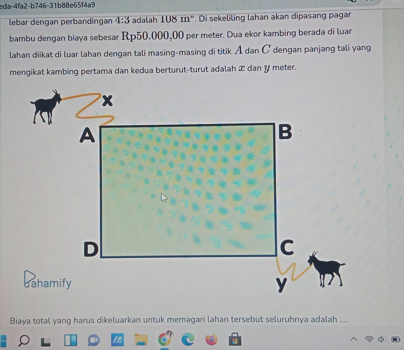 eda-4fa2-b746-31b88e65f4a9 
lebar dengan perbandingan 4:3 adalah 108 m^(mu) '. Di sekeliling lahan akan dipasang pagar 
bambu dengan biaya sebesar Rp50.000,00 per meter. Dua ekor kambing berada di luar 
lahan diikat di luar lahan dengan tali masing-masing di titik A dan Ở dengan panjang tali yang 
mengikat kambing pertama dan kedua berturut-turut adalah X dan Y meter.
X
A 
B 
D 
C 
dahamify y
Biaya total yang harus dikeluarkan untuk memagari lahan tersebut seluruhnya adalah ....