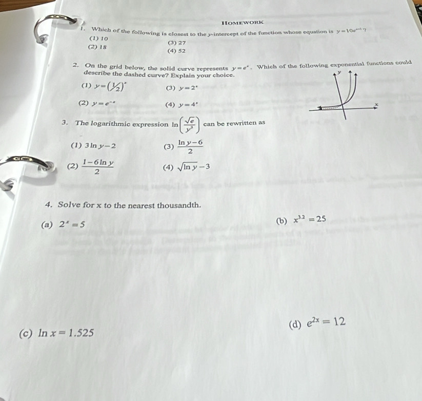 Homework
1. Which of the following is closest to the y-intercept of the function whose equation is y=10e^(x+1) 7
(1) 10 (3) 27
(2) 18 (4) 52
2. On the grid below, the solid curve represents y=e^x. Which of the following exponential functions could
describe the dashed curve? Explain your choice.
(1) y=(1/2)^x (3) y=2^x
(2) y=e^(-x) (4) y=4^x
3. The logarithmic expression ln ( sqrt(e)/y^3 ) can be rewritten as
(1) 3ln y-2 (3)  (ln y-6)/2 
(2)  (1-6ln y)/2  (4) sqrt(ln y)-3
4. Solve for x to the nearest thousandth.
(a) 2^x=5 (b) x^(3.2)=25
(c) ln x=1.525 (d) e^(2x)=12