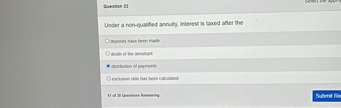 Select the appre
Under a non-qualified annuity, interest is taxed after the
deposits have been made
death of the annuitant
distribution of payments
exclusion ratio has been calculated
17 of 38 Questions Remaining Submit Re