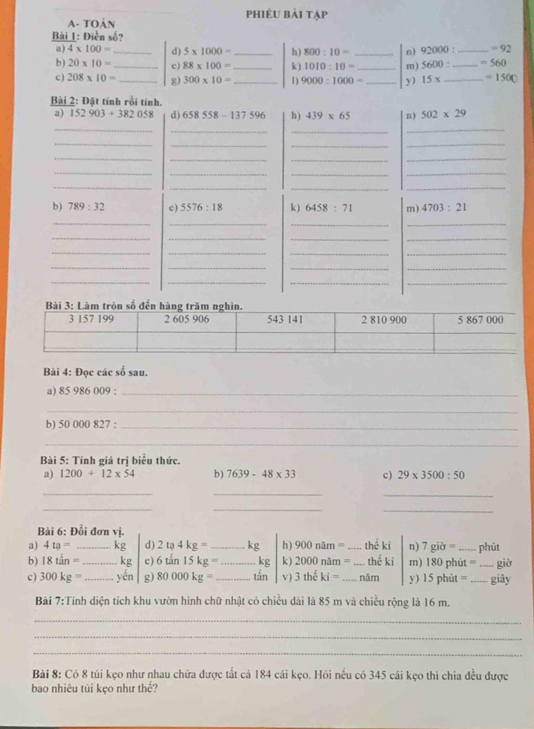 phiêu bải tập
A- toán
Bài 1: Điễn số?
a) 4* 100= _ _ 92000: _ =92
d) 5* 1000= h) 800:10= _n)
b) 20* 10= __k) 1010:10= _m) 5600: _ =560
c) 88* 100=
c) 208* 10= _ 300* 10= _1) 9000:1000= _y) 15x _ =1500
g)
Bài 2: Đặt tính rồi tính.
a) 152903+382058 d) 658558-137596 h) 439* 65 n) 502* 29
_
__
_
_
_
_
_
_
_
_
_
__
_
_
_
__
_
b) 789:32 e) 5576:18 k) 6458:71 m) 4703:21
_
_
__
__
_
_
__
__
_
_
__
_
__
_
Bài 4: Đọc các số sau.
a) 85 986 009 :_
_
b) 50 000 827 :_
_
Bài 5: Tính giá trị biểu thức.
a) 1200+12* 54 b) 7639-48* 33 c) 29* 3500:50
__
_
_
_
_
Bài 6: Đổi đơn vị.
a) 4ta= _kg d) 2ta4kg= _kg h) 900nam= _ thế ki n) 7gipartial = _phút
b) 18tan= _ kg e) 6tan 15kg= _kg k) 2000nam= _thế ki m) 180 phút = _giờ
c) 300kg= _yến g) 80000kg= _ tấn v ) 3thhat eki= _năm y) 15phit= _giây
Bài 7:Tính diện tích khu vườn hình chữ nhật có chiều dài là 85 m và chiều rộng là 16 m.
_
_
_
Bài 8: Có 8 túi kẹo như nhau chứa được tất cả 184 cái kẹo. Hỏi nếu có 345 cái kẹo thì chia đều được
bao nhiêu túi kẹo như thế?