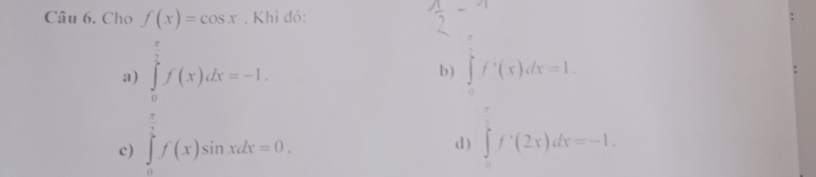 Cho f(x)=cos x. Khi đó: 
a b ) ∈tlimits _0^(tf'(x)dx=1. 
c) frac (∈t _0)^(π)f(x)dx=1)frac dx=1
d) ∈tlimits _0^1f'(2x)dx=-1.