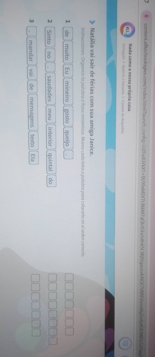 El Nada como a nossa própria casa 
Portugués > Nivel A.1.2 Iniciante > O jantar de despedida 
Natália vai sair de férias com sua amiga Janice. 
Instrucciones: Organice la palabra o frase misteriosa. Mueva cada letra o palabra para colocarla en el orden correcto. 
1 de muito Eu mineiro gosto queijo 
2 Sinto no saudades meu interior quintal do 
3 mandar vai de mensagens texto Ela