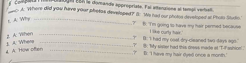 Completa | '''''-dialogni con le domande appropriate. Fai attenzione ai tempi verbali.
н> A: ‘Where did you have your photos developed?’ B: ‘We had our photos developed at Photo Studio.’
1. A: ‘Why_.?' B: 'I’m going to have my hair permed because
2. A: ‘When_
I like curly hair.'
?' B: ‘I had my coat dry-cleaned two days ago.'
3. A: ‘Where_
?' B: ‘My sister had this dress made at 'T-Fashion’.’
4. A: ‘How often_
?' B: ‘I have my hair dyed once a month.’