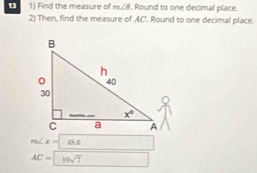 13 1) Find the measure of m∠ θ. Round to one decimal place.
2) Then, find the measure of AC. Round to one decimal place.
m∠ z=48.6
AC=10sqrt(7) □  □