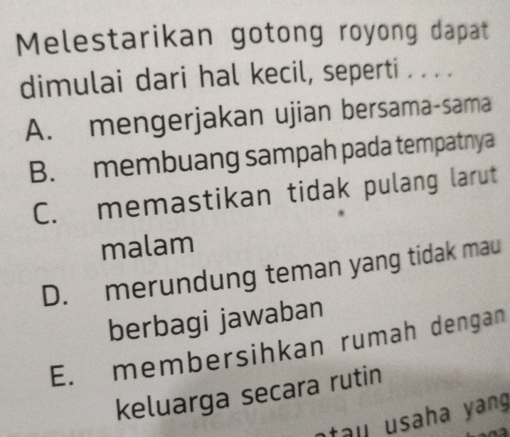 Melestarikan gotong royong dapat
dimulai dari hal kecil, seperti . . . .
A. mengerjakan ujian bersama-sama
B. membuang sampah pada tempatnya
C. memastikan tidak pulang larut
malam
D. merundung teman yang tidak mau
berbagi jawaban
E. membersihkan rumah dengan
keluarga secara rutin
a u usah a ang