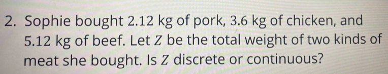 Sophie bought 2.12 kg of pork, 3.6 kg of chicken, and
5.12 kg of beef. Let Z be the total weight of two kinds of 
meat she bought. Is Z discrete or continuous?