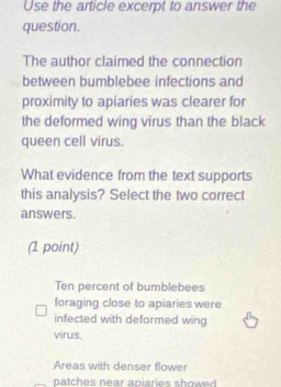 Use the article excerpt to answer the
question.
The author claimed the connection
between bumblebee infections and
proximity to apiaries was clearer for
the deformed wing virus than the black
queen cell virus.
What evidence from the text supports
this analysis? Select the two correct
answers.
(1 point)
Ten percent of bumblebees
foraging close to apiaries were
infected with deformed wing
virus.
Areas with denser flower
patches near apiaries showed