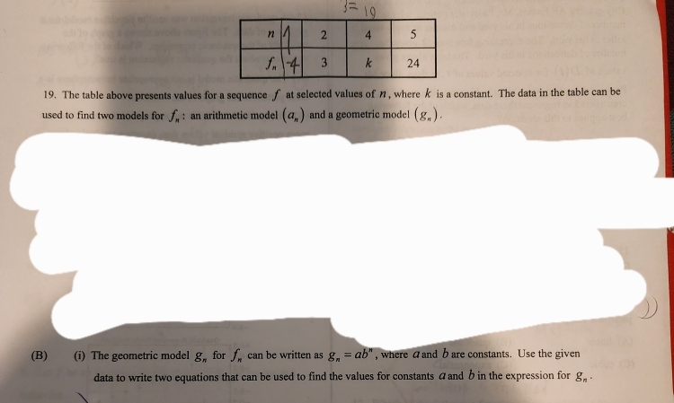 The table above presents values for a sequence f at selected values of n, where k is a constant. The data in the table can be
used to find two models for f_n : an arithmetic model (a_n) and a geometric model (g_n).
(B) (i) The geometric model g_n for f_n can be written as g_n=ab^n , where a and b are constants. Use the given
data to write two equations that can be used to find the values for constants áand b in the expression for g_n.