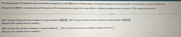 The follzwing pair of investment plans are identical except for a small difference in interest rates. Compute the balance in the accounts after 10 and 30 years. Discuss the difference. 
Chang invests $600 in a savings account that earns 4.5% compounded annually. Kio invests $600 in a different savings account that eams 4.75% compounded annually 
After 10 years Chang will have a balance of approximately $931.78° After 30 years Chang will have a balance of approximately $2247.19
(Round to the nearest cent as needed.) 
After 10 years Kio will have a balance of approximately $□. After 30 years Kio will have a balance of approximately $□
(Round to the naarest cent as needed.)