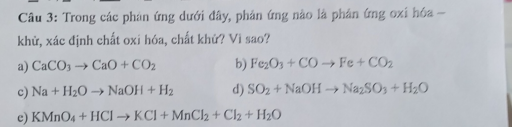 Trong các phản ứng dưới đây, phản ứng nào là phản ứng oxi hóa -
khử, xác định chất oxi hóa, chất khử? Vì sao?
a) CaCO_3to CaO+CO_2 b) Fe_2O_3+COto Fe+CO_2
c) Na+H_2Oto NaOH+H_2 d) SO_2+NaOHto Na_2SO_3+H_2O
e) KMnO_4+HClto KCl+MnCl_2+Cl_2+H_2O