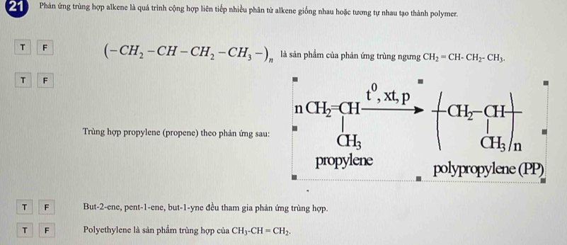 Phản ứng trùng hợp alkene là quá trình cộng hợp liên tiếp nhiều phân tử alkene giống nhau hoặc tương tự nhau tạo thành polymer.
T F (-CH_2-CH-CH_2-CH_3-)_n là sản phẩm của phản ứng trùng ngưng CH_2=CH-CH_2-CH_3.
T F
Trùng hợp propylene (propene) theo phản ứng sau:
T F But-2-ene, pent-1-ene, but-1-yne đều tham gia phản ứng trùng hợp.
T F Polyethylene là sản phẩm trùng hợp của CH_3-CH=CH_2.