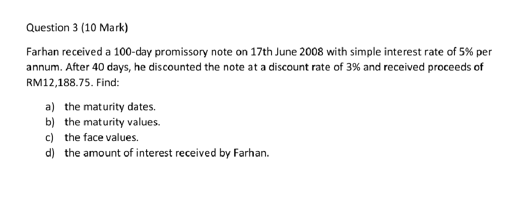 Farhan received a 100-day promissory note on 17th June 2008 with simple interest rate of 5% per 
annum. After 40 days, he discounted the note at a discount rate of 3% and received proceeds of
RM12,188.75. Find: 
a) the maturity dates. 
b) the maturity values. 
c) the face values. 
d) the amount of interest received by Farhan.