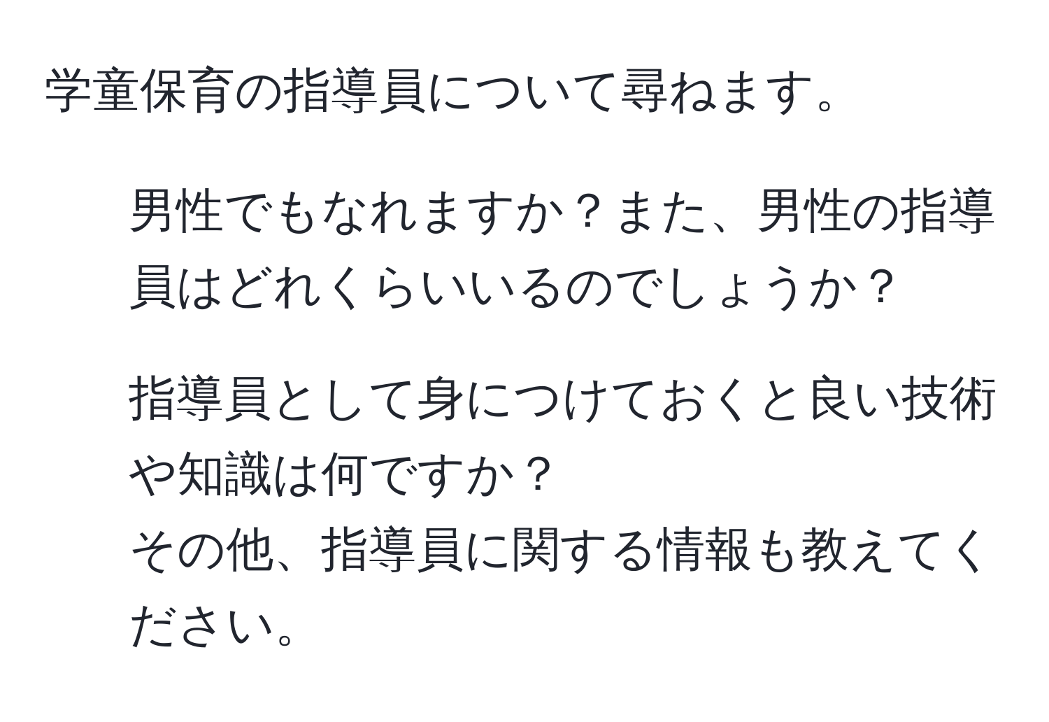 学童保育の指導員について尋ねます。  
1. 男性でもなれますか？また、男性の指導員はどれくらいいるのでしょうか？  
2. 指導員として身につけておくと良い技術や知識は何ですか？  
その他、指導員に関する情報も教えてください。