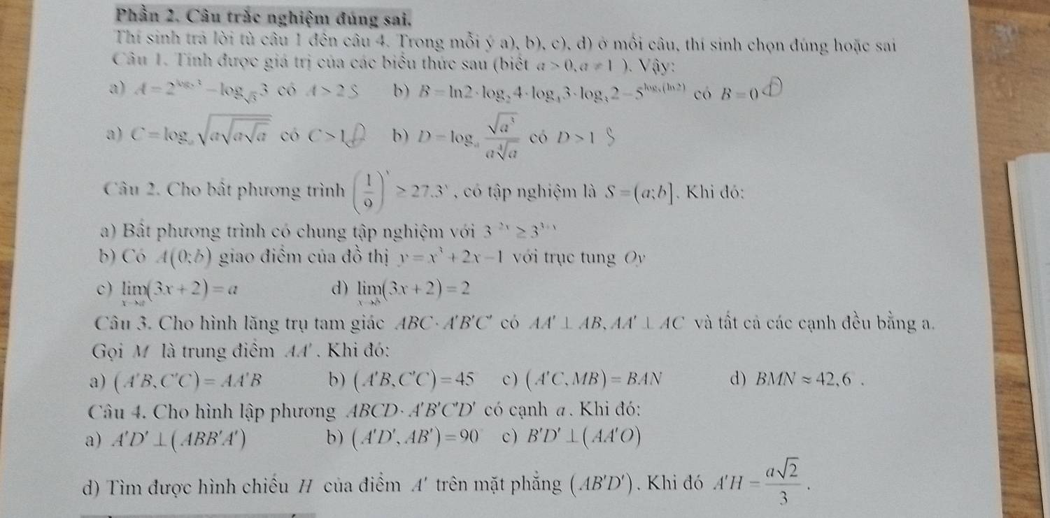 Phần 2. Câu trắc nghiệm đúng sai.
Thí sinh trả lời tù câu 1 đên câu 4. Trong mỗi ý a), b), c), d) ở mối câu, thí sinh chọn đúng hoặc sai
Câu 1. Tính được giá trị của các biểu thức sau (biết a>0,a!= 1).  V ậy  :
a) A=2^(log _2)3-log _sqrt(3)3 có A>2S b) B=ln 2· log _24· log _43· log _32-5^(log _3)(ln 2) có B=0^(□) endarray
a) C=log _asqrt(asqrt asqrt a) có c>1 b) D=log _a sqrt(a^3)/asqrt[4](a)  có D>1
Câu 2. Cho bất phương trình ( 1/9 )'≥ 27.3' , có tập nghiệm là S=(a;b]. Khi đó:
a) Bất phương trình có chung tập nghiệm với 3^(2x)≥ 3^(3+1)
b) Có A(0;b) giao điểm của đồ thị y=x^3+2x-1 với trục tung Oy
d)
c) limlimits _xto a(3x+2)=a limlimits _xto 8(3x+2)=2
Câu 3. Cho hình lăng trụ tam giác ABC· A'B'C' có AA'⊥ AB,AA'⊥ AC và tất cả các cạnh đều bằng a.
Gọi M là trung điểm AA'. Khi đó:
a) (A'B,C'C)=AA'B b) (A'B,C'C)=45 c ) (A'C,MB)=BAN d) BMNapprox 42,6.
Câu 4. Cho hình lập phương ABCD· A'B'C'D' có cạnh a. Khi đó:
a) A'D'⊥ (ABB'A') b) (A'D',AB')=90 c ) B'D'⊥ (AA'O)
d) Tìm được hình chiếu H của điểm A' trên mặt phẳng (AB'D'). Khi đó A'H= asqrt(2)/3 .