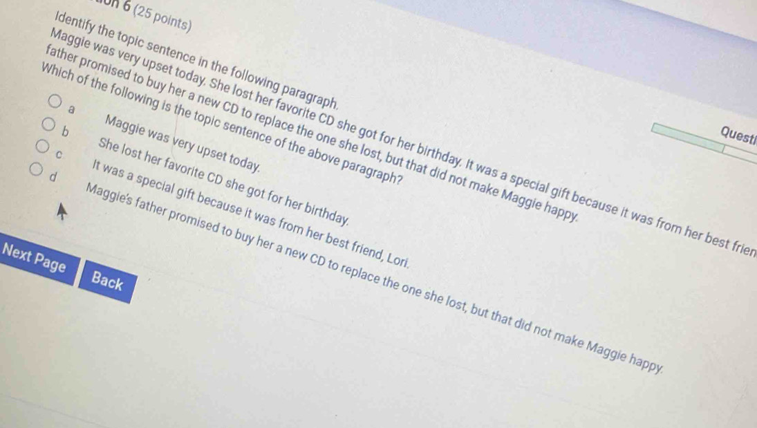 1on 6 (25 points)
dentify the topic sentence in the following paragraph
Which of the following is the topic sentence of the above paragraph
ther promised to buy her a new CD to replace the one she lost, but that did not make Maggie happ
Questi
a Maggie was very upset today
aggie was very upset today. She lost her favorite CD she got for her birthday. It was a special gift because it was from her best fr
b She lost her favorite CD she got for her birthday
C t was a special gift because it was from her best friend, Lor
Next Page
d aggie's father promised to buy her a new CD to replace the one she lost, but that did not make Maggie happ
Back