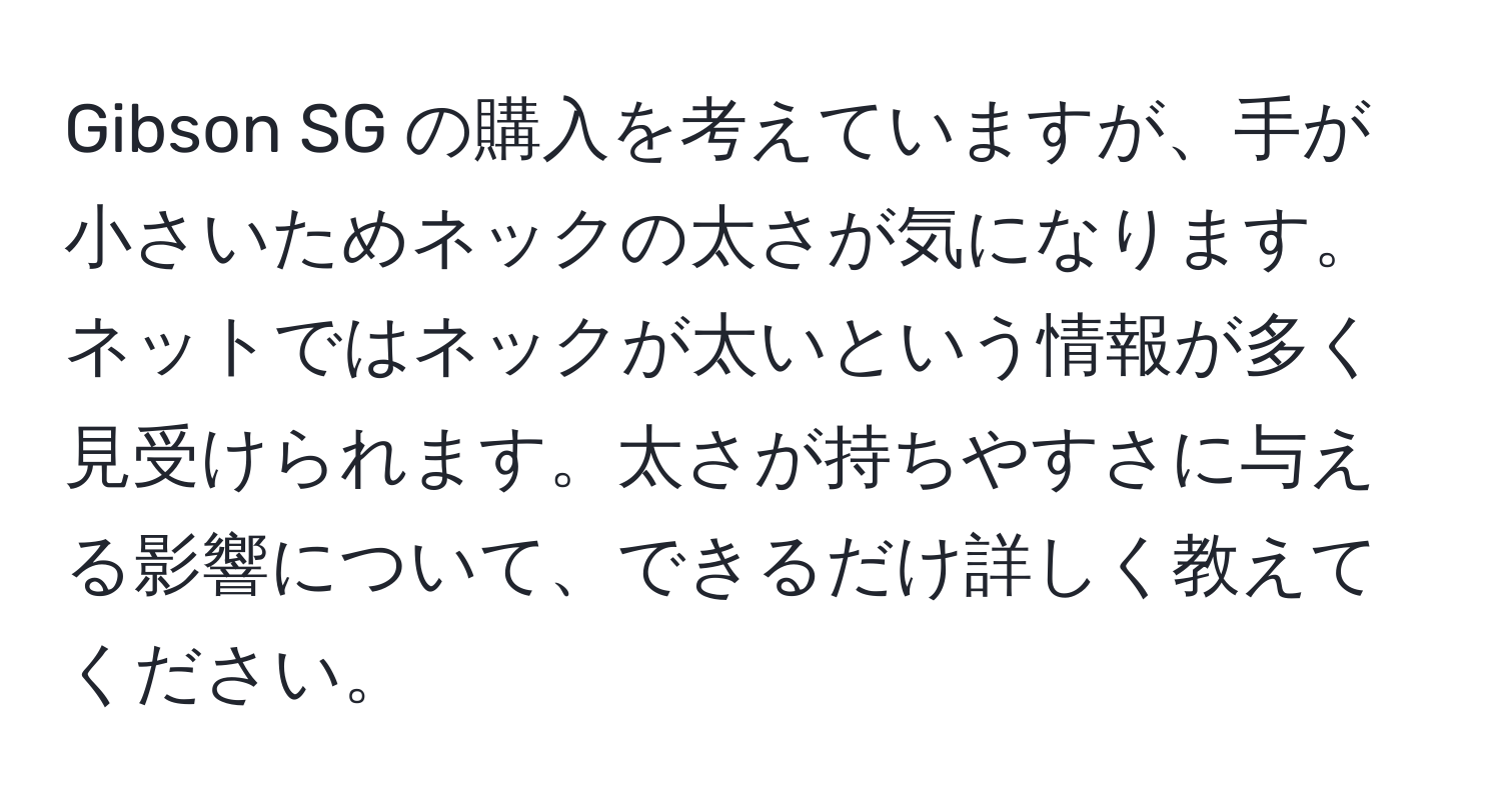 Gibson SG の購入を考えていますが、手が小さいためネックの太さが気になります。ネットではネックが太いという情報が多く見受けられます。太さが持ちやすさに与える影響について、できるだけ詳しく教えてください。